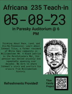 Poster with text that reads "Africana 235 Teach In. 05-08-23 in Paresky Auditorium @ 6. Thinking about Race, Land, and Dis/Re-possession: Learn about Ishmael titus, a former resident of White Oaks community in Williamstown MA. A Black patriot in the revolutionary war, his pension was denied unjustly and repeatedly spanning over decades. We work to share Ishmael's story and overturn his erasure from Williamstown history." To the right of the text is a charcoal illustration of Ishmael Titus, a black man with short facial hair, wearing late 18th century attire. 