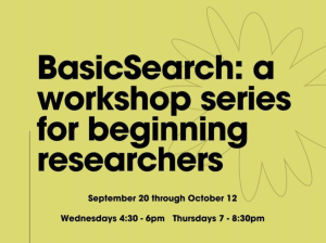 Bold black text announces BasicSearch: a workshop series for beginning researchers, September 20 through October 12, Wednesdays 4:30-6pm Thursdays 7-8:30pm on a chartreuse background with a grey outline of a flower.